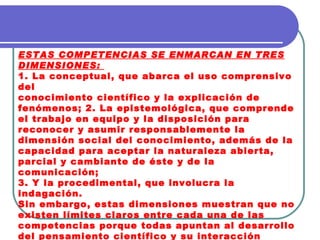 ESTAS COMPETENCIAS SE ENMARCAN EN TRES DIMENSIONES:  1. La conceptual, que abarca el uso comprensivo del conocimiento científico y la explicación de fenómenos; 2. La epistemológica, que comprende el trabajo en equipo y la disposición para reconocer y asumir responsablemente la dimensión social del conocimiento, además de la capacidad para aceptar la naturaleza abierta, parcial y cambiante de éste y de la comunicación;  3. Y la procedimental, que involucra la indagación.  Sin embargo, estas dimensiones muestran que no existen límites claros entre cada una de las competencias porque todas apuntan al desarrollo del pensamiento científico y su interacción permite que éste se dé. 