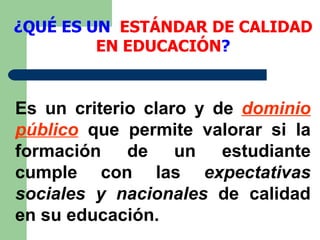 ¿QUÉ ES UN  ESTÁNDAR DE CALIDAD EN EDUCACIÓN ? Es un criterio claro y de  dominio público  que permite valorar si la formación de un estudiante cumple con las  expectativas sociales   y nacionales  de calidad en su educación.  