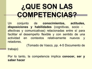 Un conjunto de  conocimientos, actitudes, disposiciones y habilidades  (cognitivas, socio -  afectivas y comunicativas) relacionadas entre sí para facilitar el desempeño flexible y con sentido de una actividad en contextos relativamente nuevos y retadores. (Tomado de Vasco, pp. 4-5 Documento de trabajo) Por lo tanto, la competencia implica  conocer, ser y saber hacer 