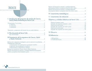 Relación de bloques de contenido y unidades didácticas
         ÍNDICE                                                                          del programa anterior y programa actual de octavo grado……………………12
                                                                                         Relación de bloques de contenido y unidades didácticas
                                                                                         del programa anterior y programa actual de noveno grado…………………13

                                                                                         IV. Lineamientos metodológicos…………………………………………14

                                                                                         V. Lineamientos de evaluación…………………………………………15
    I.	 Introducción del programa de estudio de Ciencia,
        Salud y Medio Ambiente para Tercer Ciclo…………………………5                              Objetivos y unidades didácticas de Tercer Ciclo..….................19
                                                                                            Objetivos de séptimo grado………..............................…………………………17
    Componentes Curriculares…………………………………………………………5
                                                                                            Unidades del programa de séptimo grado…………………………………18
      a. Objetivos………………....………………………………………………………..5
                                                                                            Objetivos de octavo grado.................................…………………………………44
      b. Contenidos………….....….………………………………………………………5
                                                                                            Unidades del programa de octavo grado…………………………………45
      c. Evaluación..........................................………………….……………………….6
                                                                                            Objetivos de noveno grado…................................………………………………69
                                                                                            Unidades del programa de noveno grado…………………………………70
    Descripción y presentación del formato de una unidad didáctica….………..…6
                                                                                         VI. Glosario ………………….............................……………………………95
    II. Plan de estudio de Tercer Ciclo……...........………………………………8
           Ejes transversales…………………………………………………………………8
                                                                                         VII.Referencias……………………………………………………………………96
    III. Presentación de la asignatura de Ciencia, Salud                                    a. Bibliográficas……………………………………………………………………96
         y Medio Ambiente……………………………………………………….….9                                          b. Fuentes electrónicas……………………………………………………………96
    .
    Enfoque de la asignatura: Investigativo para la resolución de problemas…….9
    Competencias a desarrollar.
       1. Comunicación de la información con lenguaje científico…………………9
       2. Aplicación de procedimientos científicos…………………………………….9
       3. Razonamiento e interpretación científica…………………………………….9
    Bloques de contenido de Ciencia, Salud y Medio Ambiente…………………..10
    Relación de bloques de contenido y unidades didácticas del programa
    anterior y programa actual de séptimo grado.…………….............................……11





        Programas de estudio de Tercer Ciclo
 