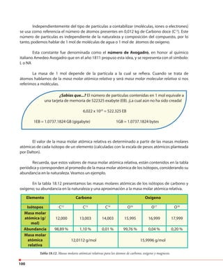 100
Independientemente del tipo de partículas a contabilizar (moléculas, iones o electrones)
se usa como referencia el número de átomos presentes en 0,012 kg de Carbono doce (C12
). Este
número de partículas es independiente de la naturaleza y composición del compuesto, por lo
tanto, podemos hablar de 1 mol de moléculas de agua o 1 mol de átomos de oxígeno.
Esta constante fue denominada como el número de Avogadro, en honor al químico
italiano Amedeo Avogadro que en el año 1811 propuso esta idea, y se representa con el símbolo:
L o NA
La masa de 1 mol depende de la partícula a la cual se refiera. Cuando se trata de
átomos hablamos de la masa molar atómica relativa y será masa molar molecular relativa si nos
referimos a moléculas.
El valor de la masa molar atómica relativa es determinado a partir de las masas molares
atómicas de cada isótopo de un elemento (calculadas con la escala de pesos atómicos planteada
por Dalton).
Recuerda, que estos valores de masa molar atómica relativa, están contenidos en la tabla
periódica y corresponden al promedio de la masa molar atómica de los isótopos, considerando su
abundancia en la naturaleza. Veamos un ejemplo.
En la tabla 18.12 presentamos las masas molares atómicas de los isótopos de carbono y
oxígeno; su abundancia en la naturaleza y una aproximación a la masa molar atómica relativa.
Elemento Carbono Oxígeno
Isótopos C12
C13
C14
O16
O17
O18
Masa molar
atómica (g/
mol)
12,000 13,003 14,003 15,995 16,999 17,999
Abundancia 98,89 % 1,10 % 0,01 % 99,76 % 0,04 % 0,20 %
Masa molar
atómica
relativa
12,0112 g/mol 15,9996 g/mol
¿Sabías que...? El número de partículas contenidas en 1 mol equivale a
una tarjeta de memoria de 522325 exabyte (EB). ¡La cual aún no ha sido creada!
6,022 x 1023
= 522.325 EB
1EB = 1.0737.1824 GB (gigabyte) 1GB = 1.0737.1824 bytes
Tabla 18.12. Masas molares atómicas relativas para los átomos de carbono, oxígeno y magnesio.
 