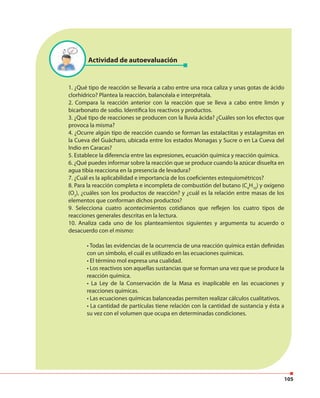 105
Actividad de autoevaluación
1. ¿Qué tipo de reacción se llevaría a cabo entre una roca caliza y unas gotas de ácido
clorhídrico? Plantea la reacción, balancéala e interprétala.
2. Compara la reacción anterior con la reacción que se lleva a cabo entre limón y
bicarbonato de sodio. Identifica los reactivos y productos.
3. ¿Qué tipo de reacciones se producen con la lluvia ácida? ¿Cuáles son los efectos que
provoca la misma?
4. ¿Ocurre algún tipo de reacción cuando se forman las estalactitas y estalagmitas en
la Cueva del Guácharo, ubicada entre los estados Monagas y Sucre o en La Cueva del
Indio en Caracas?
5. Establece la diferencia entre las expresiones, ecuación química y reacción química.
6. ¿Qué puedes informar sobre la reacción que se produce cuando la azúcar disuelta en
agua tibia reacciona en la presencia de levadura?
7. ¿Cuál es la aplicabilidad e importancia de los coeficientes estequiométricos?
8. Para la reacción completa e incompleta de combustión del butano (C4
H10
) y oxígeno
(O2
), ¿cuáles son los productos de reacción? y ¿cuál es la relación entre masas de los
elementos que conforman dichos productos?
9. Selecciona cuatro acontecimientos cotidianos que reflejen los cuatro tipos de
reacciones generales descritas en la lectura.
10. Analiza cada uno de los planteamientos siguientes y argumenta tu acuerdo o
desacuerdo con el mismo:
• Todas las evidencias de la ocurrencia de una reacción química están definidas
con un símbolo, el cuál es utilizado en las ecuaciones químicas.
• El término mol expresa una cualidad.
• Los reactivos son aquellas sustancias que se forman una vez que se produce la
reacción química.
• La Ley de la Conservación de la Masa es inaplicable en las ecuaciones y
reacciones químicas.
• Las ecuaciones químicas balanceadas permiten realizar cálculos cualitativos.
• La cantidad de partículas tiene relación con la cantidad de sustancia y ésta a
su vez con el volumen que ocupa en determinadas condiciones.
 