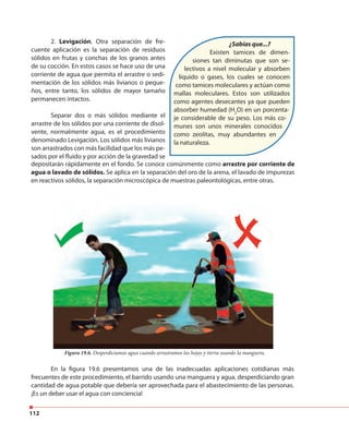 112
2. Levigación. Otra separación de fre-
cuente aplicación es la separación de residuos
sólidos en frutas y conchas de los granos antes
de su cocción. En estos casos se hace uso de una
corriente de agua que permita el arrastre o sedi-
mentación de los sólidos más livianos o peque-
ños, entre tanto, los sólidos de mayor tamaño
permanecen intactos.
Separar dos o más sólidos mediante el
arrastre de los sólidos por una corriente de disol-
vente, normalmente agua, es el procedimiento
denominado Levigación. Los sólidos más livianos
son arrastrados con más facilidad que los más pe-
sados por el fluido y por acción de la gravedad se
depositarán rápidamente en el fondo. Se conoce comúnmente como arrastre por corriente de
agua o lavado de sólidos. Se aplica en la separación del oro de la arena, el lavado de impurezas
en reactivos sólidos, la separación microscópica de muestras paleontológicas, entre otras.
Figura 19.6. Desperdiciamos agua cuando arrastramos las hojas y tierra usando la manguera.
En la figura 19.6 presentamos una de las inadecuadas aplicaciones cotidianas más
frecuentes de este procedimiento, el barrido usando una manguera y agua, desperdiciando gran
cantidad de agua potable que debería ser aprovechada para el abastecimiento de las personas.
¡Es un deber usar el agua con conciencia!
¿Sabías que...?
Existen tamices de dimen-
siones tan diminutas que son se-
lectivos a nivel molecular y absorben
líquido o gases, los cuales se conocen
como tamices moleculares y actúan como
mallas moleculares. Estos son utilizados
como agentes desecantes ya que pueden
absorber humedad (H2
O) en un porcenta-
je considerable de su peso. Los más co-
munes son unos minerales conocidos
como zeolitas, muy abundantes en
la naturaleza.
 