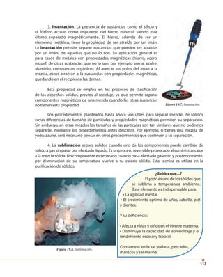 113
3. Imantación. La presencia de sustancias como el silicio y
el fósforo actúan como impurezas del hierro mineral, siendo este
último separado magnéticamente. El hierro, además de ser un
elemento metálico, tiene la propiedad de ser atraído por un imán.
La imantación permite separar sustancias que pueden ser atraídas
por un imán, de aquellas que no lo son. Su aplicación general es
para casos de metales con propiedades magnéticas (hierro, acero,
níquel) de otras sustancias que no lo son, por ejemplo arena, azufre,
aluminio, compuestos orgánicos. Al acercar los polos del imán a la
mezcla, estos atraerán a la sustancias con propiedades magnéticas,
quedando en el recipiente las demás.
Esta propiedad se emplea en los procesos de clasificación
de los desechos sólidos, previos al reciclaje, ya que permite separar
componentes magnéticos de una mezcla cuando las otras sustancias
no tienen esta propiedad. Figura 19.7. Imantación.
Los procedimientos planteados hasta ahora son útiles para separar mezclas de sólidos
cuyas diferencias de tamaño de partículas y propiedades magnéticas permiten su separación.
Sin embargo, en otras mezclas los tamaños de las partículas son tan similares que no podemos
separarlas mediante los procedimientos antes descritos. Por ejemplo, si tienes una mezcla de
yodo/azufre, será necesario pensar en otros procedimientos que conlleven a su separación.
Figura 19.8. Sublimación.
4. La sublimación separa sólidos cuando uno de los componentes puede cambiar de
sólido a gas sin pasar por el estado líquido. Es un proceso reversible provocado al suministrar calor
a la mezcla sólida. Un componente es separado cuando pasa al estado gaseoso y posteriormente,
por disminución de su temperatura vuelve a su estado sólido. Esta técnica es utiliza en la
purificación de sólidos.
¿Sabías que...?
Elyodoesunodelossólidosque
se sublima a temperatura ambiente.
Este elemento es indispensable para:
• La agilidad mental.
• El crecimiento óptimo de uñas, cabello, piel
y dientes.
Y su deficiencia:
• Afecta a niñas y niños en el vientre materno.
• Disminuye la capacidad de aprendizaje y el
rendimiento escolar y laboral.
Consúmelo en la sal yodada, pescados,
mariscos y sal marina.
 
