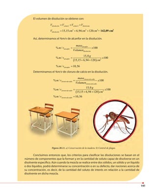 141
El volumen de disolución se obtiene con:
1 2disolución soluto soluto disolventeV V V V= + +
3 3 3 3
15,15 6,94 120disoluciónV cm cm cm = 142,09 cm= + +
Así, determinamos el %m/v de alcanfor en la disolución.
% / 100alcanfor
alcanfor
disolución
masa
m v x
Volumen
=
( ) 3
15,0
% / 100
15,15 6,94 120
alcanfor
g
m v x
cm
=
+ +
% / 10,56alcanform v =
Determinamos el %m/v de cloruro de calcio en la disolución.
( ) 3
% / 100
15,0
% / 100
15,15 6,94 120
% / 10,56
clorurodesodio
clorurodesodio
clorurodesodio
clorurodesodio
clorurodesodio
masa
m v x
Volumen
g
m v x
cm
m v
=
=
+ +
=
Concluimos entonces que, los criterios para clasificar las disoluciones se basan en el
número de componentes que la forman y en la cantidad de soluto capaz de disolverse en un
disolvente específico. Aún cuando la mezcla se realice entre dos sólidos, un sólido y un líquido
o dos líquidos, podrá determinarse su concentración o en su defecto, dar nociones acerca de
su concentración, es decir, de la cantidad del soluto de interés en relación a la cantidad de
disolvente en dicha mezcla.
Figura 20.11. a) Conservación de la madera. b) Control de plagas.
10,56
a) Conservación de la madera. b) Control de plagas.
 