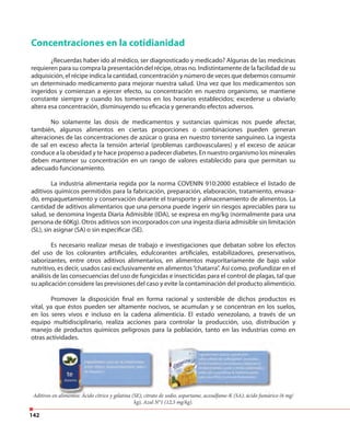142
Concentraciones en la cotidianidad
¿Recuerdas haber ido al médico, ser diagnosticado y medicado? Algunas de las medicinas
requieren para su compra la presentación del récipe, otras no. Indistintamente de la facilidad de su
adquisición, el récipe indica la cantidad, concentración y número de veces que debemos consumir
un determinado medicamento para mejorar nuestra salud. Una vez que los medicamentos son
ingeridos y comienzan a ejercer efecto, su concentración en nuestro organismo, se mantiene
constante siempre y cuando los tomemos en los horarios establecidos; excederse u obviarlo
altera esa concentración, disminuyendo su eficacia y generando efectos adversos.
No solamente las dosis de medicamentos y sustancias químicas nos puede afectar,
también, algunos alimentos en ciertas proporciones o combinaciones pueden generan
alteraciones de las concentraciones de azúcar o grasa en nuestro torrente sanguíneo. La ingesta
de sal en exceso afecta la tensión arterial (problemas cardiovasculares) y el exceso de azúcar
conduce a la obesidad y te hace propenso a padecer diabetes. En nuestro organismo los minerales
deben mantener su concentración en un rango de valores establecido para que permitan su
adecuado funcionamiento.
La industria alimentaria regida por la norma COVENIN 910:2000 establece el listado de
aditivos químicos permitidos para la fabricación, preparación, elaboración, tratamiento, envasa-
do, empaquetamiento y conservación durante el transporte y almacenamiento de alimentos. La
cantidad de aditivos alimentarios que una persona puede ingerir sin riesgos apreciables para su
salud, se denomina Ingesta Diaria Admisible (IDA), se expresa en mg/kg (normalmente para una
persona de 60Kg). Otros aditivos son incorporados con una ingesta diaria admisible sin limitación
(SL), sin asignar (SA) o sin especificar (SE).
Es necesario realizar mesas de trabajo e investigaciones que debatan sobre los efectos
del uso de los colorantes artificiales, edulcorantes artificiales, estabilizadores, preservativos,
saborizantes, entre otros aditivos alimentarios, en alimentos mayoritariamente de bajo valor
nutritivo, es decir, usados casi exclusivamente en alimentos“chatarra”. Así como, profundizar en el
análisis de las consecuencias del uso de fungicidas e insecticidas para el control de plagas, tal que
su aplicación considere las previsiones del caso y evite la contaminación del producto alimenticio.
Promover la disposición final en forma racional y sostenible de dichos productos es
vital, ya que éstos pueden ser altamente nocivos, se acumulan y se concentran en los suelos,
en los seres vivos e incluso en la cadena alimenticia. El estado venezolano, a través de un
equipo multidisciplinario, realiza acciones para controlar la producción, uso, distribución y
manejo de productos químicos peligrosos para la población, tanto en las industrias como en
otras actividades.
Aditivos en alimentos: Ácido cítrico y gelatina (SE); citrato de sodio, aspartame, acesulfame-K (SA); ácido fumárico (6 mg/
kg), Azul N°1 (12,5 mg/kg).
otras actividades.
Aditivos en alimentos: Ácido cítrico y gelatina (SE); citrato de sodio, aspartame, acesulfame-K (SA); ácido fumárico (6 mg/
 