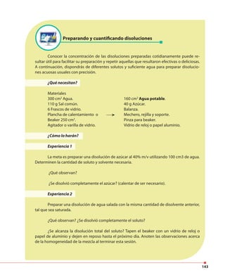 143
Preparando y cuantificando disoluciones
Conocer la concentración de las disoluciones preparadas cotidianamente puede re-
sultar útil para facilitar su preparación y repetir aquellas que resultaron efectivas o deliciosas.
A continuación, dispondrás de diferentes solutos y suficiente agua para preparar disolucio-
nes acuosas usuales con precisión.
¿Qué necesitan?
Materiales
300 cm3
Agua. 160 cm3
Agua potable.
110 g Sal común. 40 g Azúcar.
6 Frascos de vidrio. Balanza.
Plancha de calentamiento o Mechero, rejilla y soporte.
Beaker 250 cm3
. Pinza para beaker.
Agitador o varilla de vidrio. Vidrio de reloj o papel aluminio.
¿Cómo lo harán?
Experiencia 1
La meta es preparar una disolución de azúcar al 40% m/v utilizando 100 cm3 de agua.
Determinen la cantidad de soluto y solvente necesaria.
¿Qué observan?
¿Se disolvió completamente el azúcar? (calentar de ser necesario).
Experiencia 2
Preparar una disolución de agua salada con la misma cantidad de disolvente anterior,
tal que sea saturada.
¿Qué observan? ¿Se disolvió completamente el soluto?
¿Se alcanza la disolución total del soluto? Tapen el beaker con un vidrio de reloj o
papel de aluminio y dejen en reposo hasta el próximo día. Anoten las observaciones acerca
de la homogeneidad de la mezcla al terminar esta sesión.
Disolución repelente de insec
Soluto alcanfor y cloruro de calcio
Disolvente aceite desnaturalizado
→
→
→ tos
 