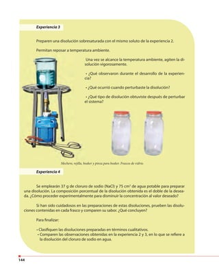 144
Experiencia 3
Preparen una disolución sobresaturada con el mismo soluto de la experiencia 2.
Permitan reposar a temperatura ambiente.
Una vez se alcance la temperatura ambiente, agiten la di-
solución vigorosamente.
• ¿Qué observaron durante el desarrollo de la experien-
cia?
• ¿Qué ocurrió cuando perturbaste la disolución?
• ¿Qué tipo de disolución obtuviste después de perturbar
el sistema?
Experiencia 4
Se emplearán 37 g de cloruro de sodio (NaCl) y 75 cm3
de agua potable para preparar
una disolución. La composición porcentual de la disolución obtenida es el doble de la desea-
da. ¿Cómo proceder experimentalmente para disminuir la concentración al valor deseado?
Si han sido cuidadosos en las preparaciones de estas disoluciones, prueben las disolu-
ciones contenidas en cada frasco y comparen su sabor. ¿Qué concluyen?
Para finalizar:
• Clasifiquen las disoluciones preparadas en términos cualitativos.
• Comparen las observaciones obtenidas en la experiencia 2 y 3, en lo que se refiere a
la disolución del cloruro de sodio en agua.
Mechero, rejilla, beaker y pinza para beaker. Frascos de vidrio.
 