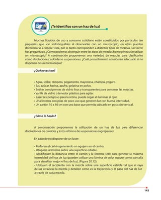 145
¡Te identifico con un haz de luz!
Muchos líquidos de uso y consumo cotidiano están constituidos por partículas tan
pequeñas que son indistinguibles al observarlas con un microscopio, en otras pueden
diferenciarse a simple vista, por lo tanto corresponden a distintos tipos de mezclas. Tal vez te
has preguntado. ¿Cómo podemos distinguir entre los tipos de mezclas homogéneas sin utilizar
un microscopio? A continuación proponemos una variedad de mezclas para clasificarles
como disoluciones, coloides o suspensiones. ¿Cuál procedimiento consideran adecuado si no
disponen de un microscopio?
¿Qué necesitan?
• Agua, leche, témpera, pegamento, mayonesa, champú, yogurt.
• Sal, azúcar, harina, azufre, gelatina en polvo.
• Beaker o recipientes de vidrio lisos y transparentes para contener las mezclas.
• Varilla de vidrio o tenedor plástico para agitar.
• Laser (es peligroso para la retina, puede cegar al iluminar el ojo).
• Una linterna con pilas de poco uso que generen luz con buena intensidad.
• Un cartón 10 x 10 cm con una base que permita ubicarlo en posición vertical.
¿Cómo lo harán?
A continuación proponemos la utilización de un haz de luz para diferenciar
disoluciones de coloides y éstos últimos de suspensiones (agrúpense).
En caso de no disponer de un laser:
• Perforen el cartón generando un agujero en el centro.
• Ubiquen la linterna sobre una superficie estable.
• Modifiquen la distancia entre el cartón y la linterna (AB) para generar la máxima
intensidad del haz de luz (pueden utilizar una lámina de color oscuro como pantalla
para visualizar mejor el haz de luz). (Figura 20.12).
• Ubiquen el recipiente con la mezcla sobre una superficie estable tal que el rayo
de luz atraviese la mezcla y detallen cómo es la trayectoria y el paso del haz de luz
a través de cada mezcla.
 