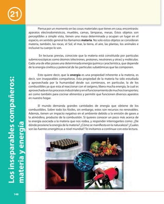 148
Losinseparablescompañeros:
materiayenergía
21
Piensa por un momento en las cosas materiales que tienes en casa, encontrarás:
aparatos electrodomésticos, muebles, camas, lámparas, mesas. Estos objetos son
perceptibles a simple vista, tienen una masa determinada y ocupan un lugar en el
espacio, en sentido general los llamamos materia. No solo estos objetos se consideran
materia, también, las rocas, el Sol, el mar, la tierra, el aire, las plantas, los animales e
inclusive tu cuerpo lo son.
En lecturas previas, conociste que la materia está constituida por partículas
submicroscópicas como átomos (electrones, protones, neutrones y otras) y moléculas.
Cada una de ellas posee una determinada energía química característica, que depende
de la energía cinética y potencial de las partículas subatómicas que las componen.
Esto quiere decir, que la energía es una propiedad inherente a la materia, es
decir, son inseparables compañeras. Esta propiedad de la materia ha sido estudiada
y aprovechada por la humanidad desde sus comienzos, en particular, la de los
combustibles ya que esta al reaccionar con el oxígeno, libera mucha energía, la cual es
aprovechadaenlosprocesosindustrialesyenelfuncionamientodemuchostransportes;
así como también para cocinar alimentos y permitir que funcionen diversos aparatos
en nuestro hogar.
El mundo demanda grandes cantidades de energía que obtiene de los
combustibles. Sobre todo los fósiles, sin embargo, estos son recursos no renovables.
Además, tienen un impacto negativo en el ambiente debido a la emisión de gases a
la atmósfera, producto de la combustión. Si quieres conocer un poco más acerca de
la energía asociada a la materia que nos rodea, y responder interrogantes como: ¿De
dónde proviene la energía de la materia? ¿Cómo se manifiesta en la naturaleza? ¿Cuales
son las fuentes energéticas a nivel mundial? Te invitamos a continuar con esta lectura.son las fuentes energéticas a nivel mundial? Te invitamos a continuar con esta lectura.
 