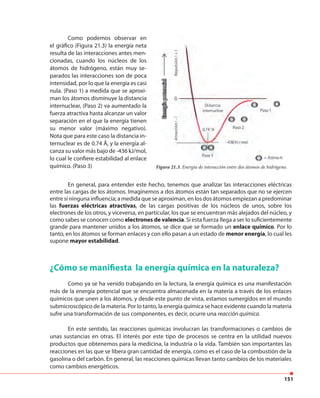 151
Como podemos observar en
el gráfico (Figura 21.3) la energía neta
resulta de las interacciones antes men-
cionadas, cuando los núcleos de los
átomos de hidrógeno, están muy se-
parados las interacciones son de poca
intensidad, por lo que la energía es casi
nula. (Paso 1) a medida que se aproxi-
man los átomos disminuye la distancia
internuclear, (Paso 2) va aumentado la
fuerza atractiva hasta alcanzar un valor
separación en el que la energía tienen
su menor valor (máximo negativo).
Nota que para este caso la distancia in-
ternuclear es de 0.74 Å, y la energía al-
canza su valor más bajo de -436 kJ/mol,
lo cual le confiere estabilidad al enlace
químico. (Paso 3) Figura 21.3. Energía de interacción entre dos átomos de hidrógeno.
En general, para entender este hecho, tenemos que analizar las interacciones eléctricas
entre las cargas de los átomos. Imaginemos a dos átomos están tan separados que no se ejercen
entre sí ninguna influencia; a medida que se aproximan, en los dos átomos empiezan a predominar
las fuerzas eléctricas atractivas, de las cargas positivas de los núcleos de unos, sobre los
electrones de los otros, y viceversa, en particular, los que se encuentran más alejados del núcleo, y
como sabes se conocen como electrones de valencia. Si esta fuerza llega a ser lo suficientemente
grande para mantener unidos a los átomos, se dice que se formado un enlace químico. Por lo
tanto, en los átomos se forman enlaces y con ello pasan a un estado de menor energía, lo cual les
supone mayor estabilidad.
¿Cómo se manifiesta la energía química en la naturaleza?
Como ya se ha venido trabajando en la lectura, la energía química es una manifestación
más de la energía potencial que se encuentra almacenada en la materia a través de los enlaces
químicos que unen a los átomos, y desde este punto de vista, estamos sumergidos en el mundo
submicroscópico de la materia. Por lo tanto, la energía química se hace evidente cuando la materia
sufre una transformación de sus componentes, es decir, ocurre una reacción química.
En este sentido, las reacciones químicas involucran las transformaciones o cambios de
unas sustancias en otras. El interés por este tipo de procesos se centra en la utilidad nuevos
productos que obtenemos para la medicina, la industria o la vida. También son importantes las
reacciones en las que se libera gran cantidad de energía, como es el caso de la combustión de la
gasolina o del carbón. En general, las reacciones químicas llevan tanto cambios de los materiales
como cambios energéticos.
 