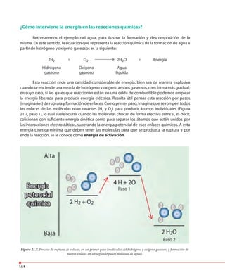 154
¿Cómo interviene la energía en las reacciones químicas?
Retomaremos el ejemplo del agua, para ilustrar la formación y descomposición de la
misma. En este sentido, la ecuación que representa la reacción química de la formación de agua a
partir de hidrógeno y oxígeno gaseosos es la siguiente:
Esta reacción cede una cantidad considerable de energía, bien sea de manera explosiva
cuando se enciende una mezcla de hidrógeno y oxígeno ambos gaseosos, o en forma más gradual;
en cuyo caso, si los gases que reaccionan están en una celda de combustible podemos emplear
la energía liberada para producir energía eléctrica. Resulta útil pensar esta reacción por pasos
(imaginarios) de ruptura y formación de enlaces. Como primer paso, imagina que se rompen todos
los enlaces de las moléculas reaccionantes (H2
y O2
) para producir átomos individuales (Figura
21.7, paso 1), lo cual suele ocurrir cuando las moléculas chocan de forma efectiva entre sí, es decir,
colisionan con suficiente energía cinética como para separar los átomos que están unidos por
las interacciones electrostáticas, superando la energía potencial de esos enlaces químicos. A esta
energía cinética mínima que deben tener las moléculas para que se produzca la ruptura y por
ende la reacción, se le conoce como energía de activación.
Figura 21.7. Proceso de ruptura de enlaces, en un primer paso (moléculas del hidrógeno y oxígeno gaseoso) y formación de
nuevos enlaces en un segundo paso (molécula de agua).
partir de hidrógeno y oxígeno gaseosos es la siguiente:
 