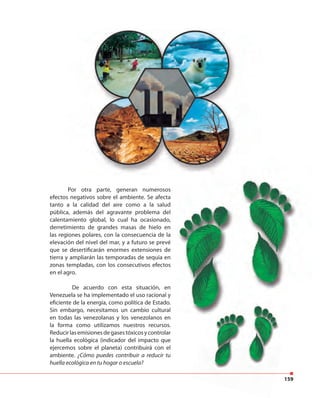 159
Por otra parte, generan numerosos
efectos negativos sobre el ambiente. Se afecta
tanto a la calidad del aire como a la salud
pública, además del agravante problema del
calentamiento global, lo cual ha ocasionado,
derretimiento de grandes masas de hielo en
las regiones polares, con la consecuencia de la
elevación del nivel del mar, y a futuro se prevé
que se desertificarán enormes extensiones de
tierra y ampliarán las temporadas de sequía en
zonas templadas, con los consecutivos efectos
en el agro.
De acuerdo con esta situación, en
Venezuela se ha implementado el uso racional y
eficiente de la energía, como política de Estado.
Sin embargo, necesitamos un cambio cultural
en todas las venezolanas y los venezolanos en
la forma como utilizamos nuestros recursos.
Reducirlasemisionesdegasestóxicosycontrolar
la huella ecológica (indicador del impacto que
ejercemos sobre el planeta) contribuirá con el
ambiente. ¿Cómo puedes contribuir a reducir tu
huella ecológica en tu hogar o escuela?
Por otra parte, generan numerosos
efectos negativos sobre el ambiente. Se afecta
tanto a la calidad del aire como a la salud
pública, además del agravante problema del
calentamiento global, lo cual ha ocasionado,
derretimiento de grandes masas de hielo en
las regiones polares, con la consecuencia de la
elevación del nivel del mar, y a futuro se prevé
que se desertificarán enormes extensiones de
tierra y ampliarán las temporadas de sequía en
zonas templadas, con los consecutivos efectos
De acuerdo con esta situación, en
Venezuela se ha implementado el uso racional y
eficiente de la energía, como política de Estado.
Sin embargo, necesitamos un cambio cultural
en todas las venezolanas y los venezolanos en
la forma como utilizamos nuestros recursos.
Reducirlasemisionesdegasestóxicosycontrolar
la huella ecológica (indicador del impacto que
ejercemos sobre el planeta) contribuirá con el
 