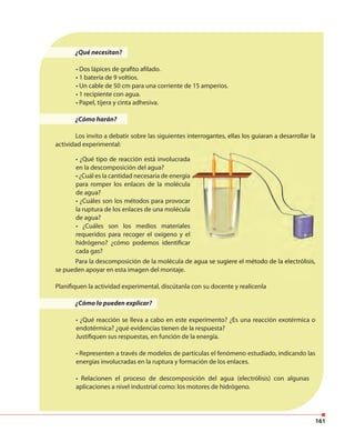 161
¿Qué necesitan?
• Dos lápices de grafito afilado.
• 1 batería de 9 voltios.
• Un cable de 50 cm para una corriente de 15 amperios.
• 1 recipiente con agua.
• Papel, tijera y cinta adhesiva.
¿Cómo harán?
Los invito a debatir sobre las siguientes interrogantes, ellas los guiaran a desarrollar la
actividad experimental:
Para la descomposición de la molécula de agua se sugiere el método de la electrólisis,
se pueden apoyar en esta imagen del montaje.
Planifiquen la actividad experimental, discútanla con su docente y realícenla
¿Cómo lo pueden explicar?
• ¿Qué reacción se lleva a cabo en este experimento? ¿Es una reacción exotérmica o
endotérmica? ¿qué evidencias tienen de la respuesta?
Justifiquen sus respuestas, en función de la energía.
• Representen a través de modelos de partículas el fenómeno estudiado, indicando las
energías involucradas en la ruptura y formación de los enlaces.
• Relacionen el proceso de descomposición del agua (electrólisis) con algunas
aplicaciones a nivel industrial como: los motores de hidrógeno.
• ¿Qué tipo de reacción está involucrada
en la descomposición del agua?
• ¿Cuál es la cantidad necesaria de energía
para romper los enlaces de la molécula
de agua?
• ¿Cuáles son los métodos para provocar
la ruptura de los enlaces de una molécula
de agua?
• ¿Cuáles son los medios materiales
requeridos para recoger el oxígeno y el
hidrógeno? ¿cómo podemos identificar
cada gas?
Los invito a debatir sobre las siguientes interrogantes, ellas los guiaran a desarrollar la
Para la descomposición de la molécula de agua se sugiere el método de la electrólisis,
 