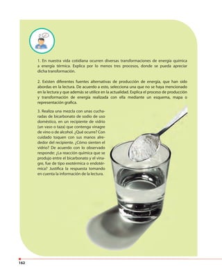 162
1. En nuestra vida cotidiana ocurren diversas transformaciones de energía química
a energía térmica. Explica por lo menos tres procesos, donde se pueda apreciar
dicha transformación.
2. Existen diferentes fuentes alternativas de producción de energía, que han sido
abordas en la lectura. De acuerdo a esto, selecciona una que no se haya mencionado
en la lectura y que además se utilice en la actualidad. Explica el proceso de producción
y transformación de energía realizada con ella mediante un esquema, mapa o
representación grafica.
2. Existen diferentes fuentes alternativas de producción de energía, que han sido
abordas en la lectura. De acuerdo a esto, selecciona una que no se haya mencionado
en la lectura y que además se utilice en la actualidad. Explica el proceso de producción
y transformación de energía realizada con ella mediante un esquema, mapa o
representación grafica.
3. Realiza una mezcla con unas cucha-
radas de bicarbonato de sodio de uso
doméstico, en un recipiente de vidrio
(un vaso o taza) que contenga vinagre
de vino o de alcohol. ¿Qué ocurre? Con
cuidado toquen con sus manos alre-
dedor del recipiente. ¿Cómo sienten el
vidrio? De acuerdo con lo observado
responde: ¿La reacción química que se
produjo entre el bicarbonato y el vina-
gre, fue de tipo exotérmica o endotér-
mica? Justifica la respuesta tomando
en cuenta la información de la lectura.
 