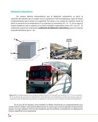 170
Dilatación volumétrica
De manera idéntica comprobamos que la dilatación volumétrica, es decir, la
variación del volumen de un cuerpo con un aumento ∆ T de la temperatura, sigue el mismo
comportamiento que la lineal y la superficial. Por tanto, si un cuerpo de volumen inicial So
tiene un aumento en la temperatura ∆ T,su volumen se incrementa ∆ S = Sf – So. Así se sigue el
mismo modelo es cual se expresa en su forma simbólica matemática como: ∆ V = γVo ∆ T . El
coeficiente γ (gamma) se denomina coeficiente de dilatación volumétrica y para un material
se puede demostrar que γ = 3α.
ba
Figura 22.5. (a) Representación de un cuerpo de volumen inicial Vo el cual sufre una variación ∆ V=V-Vo en su volumen.
(b) La vía del tren que está hacia los Valles del Tuy, estado Miranda, está constituida por carriles entre los que se deja una
separación (junta de dilatación), que permiten su expansión y evita que las vías se levanten al aumentar la temperatura.
ba
En el caso de los líquidos, estos también se dilatan mostrando un comportamiento muy
similar al de los sólidos. Únicamente debes tomar en cuenta que como los líquidos no tiene forma
propia, sino que adoptan la forma del recipiente que los contiene, el estudio de sus dilataciones
lineal y superficial no es importante.
 