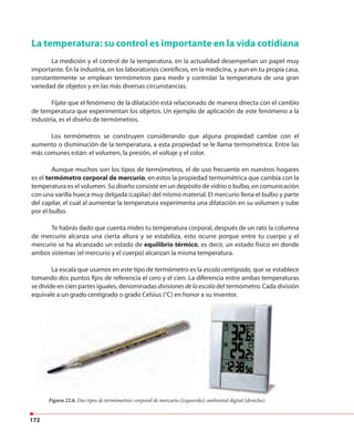 172
La temperatura: su control es importante en la vida cotidiana
La medición y el control de la temperatura, en la actualidad desempeñan un papel muy
importante. En la industria, en los laboratorios científicos, en la medicina, y aun en tu propia casa,
constantemente se emplean termómetros para medir y controlar la temperatura de una gran
variedad de objetos y en las más diversas circunstancias.
Fíjate que el fenómeno de la dilatación está relacionado de manera directa con el cambio
de temperatura que experimentan los objetos. Un ejemplo de aplicación de este fenómeno a la
industria, es el diseño de termómetros.
Los termómetros se construyen considerando que alguna propiedad cambie con el
aumento o disminución de la temperatura, a esta propiedad se le llama termométrica. Entre las
más comunes están: el volumen, la presión, el voltaje y el color.
Aunque muchos son los tipos de termómetros, el de uso frecuente en nuestros hogares
es el termómetro corporal de mercurio, en estos la propiedad termométrica que cambia con la
temperatura es el volumen. Su diseño consiste en un depósito de vidrio o bulbo, en comunicación
con una varilla hueca muy delgada (capilar) del mismo material. El mercurio llena el bulbo y parte
del capilar, el cual al aumentar la temperatura experimenta una dilatación en su volumen y sube
por el bulbo.
Te habrás dado que cuenta mides tu temperatura corporal, después de un rato la columna
de mercurio alcanza una cierta altura y se estabiliza, esto ocurre porque entre tu cuerpo y el
mercurio se ha alcanzado un estado de equilibrio térmico, es decir, un estado físico en donde
ambos sistemas (el mercurio y el cuerpo) alcanzan la misma temperatura.
La escala que usamos en este tipo de termómetro es la escala centígrada, que se establece
tomando dos puntos fijos de referencia el cero y el cien. La diferencia entre ambas temperaturas
se divide en cien partes iguales, denominadas divisionesdelaescaladel termómetro. Cada división
equivale a un grado centígrado o grado Celsius (°C) en honor a su inventor.
Figura 22.6. Dos tipos de termómetros: corporal de mercurio (izquierda); ambiental digital (derecha).
equivale a un grado centígrado o grado Celsius (°C) en honor a su inventor.
tomando dos puntos fijos de referencia el cero y el cien. La diferencia entre ambas temperaturas
se divide en cien partes iguales, denominadas
equivale a un grado centígrado o grado Celsius (°C) en honor a su inventor.
Dos tipos de termómetros: corporal de mercurio (izquierda); ambiental digital (derecha).
 