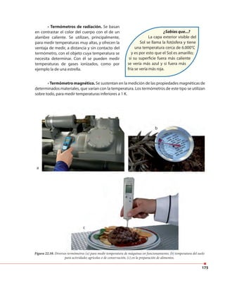 175
• Termómetros de radiación. Se basan
en contrastar el color del cuerpo con el de un
alambre caliente. Se utilizan, principalmente,
para medir temperaturas muy altas, y ofrecen la
ventaja de medir, a distancia y sin contacto del
termómetro, con el objeto cuya temperatura se
necesita determinar. Con él se pueden medir
temperaturas de gases ionizados, como por
ejemplo la de una estrella.
¿Sabías que...?
La capa exterior visible del
Sol se llama la fotósfera y tiene
una temperatura cerca de 6.000°C
y es por esto que el Sol es amarillo;
si su superficie fuera más caliente
se vería más azul y si fuera más
fría se vería más roja.
b
c
a
Figura 22.10. Diversos termómetros (a) para medir temperatura de máquinas en funcionamiento; (b) temperatura del suelo
para actividades agrícolas o de conservación, (c) en la preparación de alimentos.
• Termómetro magnético. Se sustentan en la medición de las propiedades magnéticas de
determinados materiales, que varían con la temperatura. Los termómetros de este tipo se utilizan
sobre todo, para medir temperaturas inferiores a 1 K.
b
c
Diversos termómetros (a) para medir temperatura de máquinas en funcionamiento; (b) temperatura del suelo
 