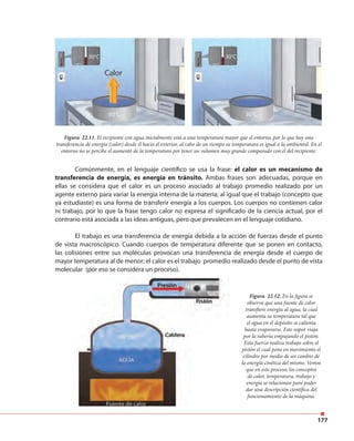 177
Comúnmente, en el lenguaje científico se usa la frase: el calor es un mecanismo de
transferencia de energía, es energía en tránsito. Ambas frases son adecuadas, porque en
ellas se considera que el calor es un proceso asociado al trabajo promedio realizado por un
agente externo para variar la energía interna de la materia; al igual que el trabajo (concepto que
ya estudiaste) es una forma de transferir energía a los cuerpos. Los cuerpos no contienen calor
ni trabajo, por lo que la frase tengo calor no expresa el significado de la ciencia actual, por el
contrario está asociada a las ideas antiguas, pero que prevalecen en el lenguaje cotidiano.
El trabajo es una transferencia de energía debida a la acción de fuerzas desde el punto
de vista macroscópico. Cuando cuerpos de temperatura diferente que se ponen en contacto,
las colisiones entre sus moléculas provocan una transferencia de energía desde el cuerpo de
mayor temperatura al de menor; el calor es el trabajo promedio realizado desde el punto de vista
molecular (por eso se considera un proceso).
Figura 22.11. El recipiente con agua inicialmente está a una temperatura mayor que el entorno, por lo que hay una
transferencia de energía (calor) desde él hacia el exterior, al cabo de un tiempo su temperatura es igual a la ambiental. En el
entorno no se percibe el aumento de la temperatura por tener un volumen muy grande comparado con el del recipiente.
Figura 22.12. En la figura se
observa que una fuente de calor
transfiere energía al agua, la cual
aumenta su temperatura tal que
el agua en el depósito se calienta
hasta evaporarse. Este vapor viaja
por la tubería empujando el pistón.
Esta fuerza realiza trabajo sobre el
pistón el cual pone en movimiento el
cilindro por medio de un cambio de
la energía cinética del mismo. Vemos
que en este proceso, los conceptos
de calor, temperatura, trabajo y
energía se relacionan para poder
dar una descripción científica del
funcionamiento de la máquina.
 