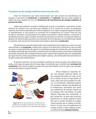 178
Transferencia de energía mediante el proceso de calor
Entre los fenómenos que están relacionados con este proceso de transferencia de
energía, se encuentra la conducción, la convección y la radiación. Hay que tener cuidado al
hablar de estos, porque los tres son fenómenos de transferencia de energía mediante el
proceso de calor.
Supón que sostienes una barra metálica por uno de sus extremos, y que pones el otro
extremo en contacto con una llama, por ejemplo la de la cocina de tu casa. Las partículas
(átomos) del extremo calentado por la llama, adquieren una mayor energía de agitación debido
al calentamiento, el cual provoca un aumento de la temperatura en la barra. Parte de esta
energía se transfiere a las partículas de la región más próxima a dicho extremo, y entonces la
temperatura de esta región también aumenta. Este proceso se trasmite a lo largo de la barra, y
después de cierto tiempo, percibirás una elevación de la temperatura en el extremo por donde
lo sostienes. Este proceso de transmisión de energía se denomina conducción.
Otro fenómeno que está relacionado con la transferencia de energía por el calor, es el que
está asociado a la convección. Imagina que colocas en la llama de la cocina de tu casa una olla
con agua. La capa del fondo del agua le es transferida energía por conducción, por consiguiente
la energía interna del agua aumenta y el volumen de esta capa aumenta, y por tanto su densidad
disminuye, haciendo que se desplace hacia la parte superior del recipiente para ser reemplazada
por agua más fría y densa, proveniente de la región superior. ¿Has observado este movimiento en
el agua cuando esta calentándose?
El proceso continua, con una circulación continua de masas de agua más caliente hacia
arriba, y de masas de agua más fría hacia abajo, movimiento que se denominan corrientes de
convección. Este mismo modelo se puede usar para otros fluidos como los gases, por ejemplo,
en el aire que está en nuestro entorno.
Figura 22.13. En esta situación hay tres fenómenos de
transferencia de energía, conducción a través de la barra,
convección por la masas de aire y radiación desde la fogata.
Ahora imagina lo siguiente, tie-
nes una lámpara eléctrica dentro de
una campana de vidrio y le sacar el aire
de su interior, tal que se haya hecho un
vacío. ¿Qué crees que sucederá? Si colo-
cas un termómetro ambiental próximo
a la campana, indicará una elevación de
la temperatura, mostrando que existe
una trasferencia de energía a través de
la campana. Esta transmisión no pudo
haberse efectuado por conducción ni
por convección, ya que estos procesos
ameritan de un medio material a través
del cual se pueda transferir la energía.
¿Cómo piensas que se realizó la transfe-
rencia? En este caso, la transferencia de
energía se lleva a cabo mediante el pro-
ceso denominado radiación térmica.
 