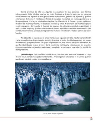 181
Como premisas de ello son algunas consecuencias las que generará este terrible
calentamiento: 1) La pérdida total de los polos Antártico y Ártico, lo que a su vez generará
un incremento de agua en el mar; provocando inundaciones, pérdida de especies y grandes
extensiones de tierra. 2) Fatídicos deshielos de nevados, montañas, las cuales apuntaran a la
desaparición de ríos, lagos, eliminado toda clase de vida natural. 3) Pestes y graves problemas
de salud de muchas personas, en especial: ancianos y niños. 4) Extinción de muchas especies
en diversas partes del mundo. 5) Escasez de recursos de primera necesidad, en particular, el
agua potable. Sequías y grandes extensiones de terrero agrícolas convertidos en desiertos. 7) La
hambruna comenzara aparecer, Será problema mundial sin solución y noticia común de todos
los días.
No obstante, se espera que lo antes mencionado y puesta en vista, nos lleve a la reflexión
y a la toma absoluta de conciencia. A modo de crítica: el estilo de vida impuesto y los modos
de desarrollo que predominan son parte responsable de este terrible desajuste ambiental, así
que lo más indicado es que a través de la conciencia individual y colectiva con las organiza-
ciones comunitarias, regionales, nacionales y mundiales se promueva una solución factible ha
dicho problema.
¡Abre los ojos! Pues también, los días están contados para seres que no tienen la culpa
de vivir en un planeta manejado injustamente… Propongamos soluciones, es el camino que nos
queda para subsistir en este hermoso planeta.
Glaciar Perito Moreno, Argentina.
 