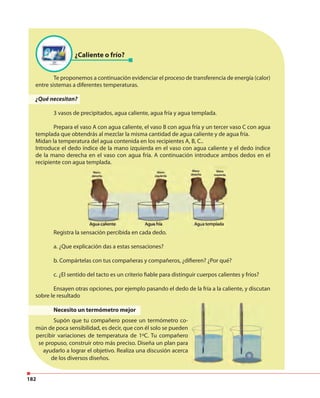 182
¿Caliente o frío?
Te proponemos a continuación evidenciar el proceso de transferencia de energía (calor)
entre sistemas a diferentes temperaturas.
¿Qué necesitan?
3 vasos de precipitados, agua caliente, agua fría y agua templada.
Prepara el vaso A con agua caliente, el vaso B con agua fría y un tercer vaso C con agua
templada que obtendrás al mezclar la misma cantidad de agua caliente y de agua fría.
Midan la temperatura del agua contenida en los recipientes A, B, C..
Introduce el dedo índice de la mano izquierda en el vaso con agua caliente y el dedo índice
de la mano derecha en el vaso con agua fría. A continuación introduce ambos dedos en el
recipiente con agua templada.
Registra la sensación percibida en cada dedo.
a. ¿Que explicación das a estas sensaciones?
b. Compártelas con tus compañeras y compañeros, ¿difieren? ¿Por qué?
c. ¿El sentido del tacto es un criterio fiable para distinguir cuerpos calientes y fríos?
Ensayen otras opciones, por ejemplo pasando el dedo de la fría a la caliente, y discutan
sobre le resultado
Necesito un termómetro mejor
Supón que tu compañero posee un termómetro co-
mún de poca sensibilidad, es decir, que con él solo se pueden
percibir variaciones de temperatura de 1ºC. Tu compañero
se propuso, construir otro más preciso. Diseña un plan para
ayudarlo a lograr el objetivo. Realiza una discusión acerca
de los diversos diseños.
 