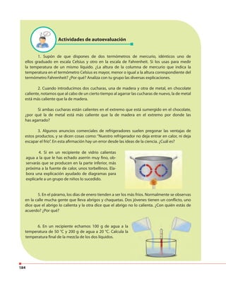 184
Actividades de autoevaluación
1. Supón de que dispones de dos termómetros de mercurio, idénticos uno de
ellos graduado en escala Celsius y otro en la escala de Fahrenheit. Si los usas para medir
la temperatura de un mismo líquido. ¿La altura de la columna de mercurio que indica la
temperatura en el termómetro Celsius es mayor, menor o igual a la altura correspondiente del
termómetro Fahrenheit? ¿Por qué? Analiza con tu grupo las diversas explicaciones.
2. Cuando introducimos dos cucharas, una de madera y otra de metal, en chocolate
caliente, notamos que al cabo de un cierto tiempo al agarrar las cucharas de nuevo, la de metal
está más caliente que la de madera.
Si ambas cucharas están calientes en el extremo que está sumergido en el chocolate,
¿por qué la de metal está más caliente que la de madera en el extremo por donde las
has agarrado?
3. Algunos anuncios comerciales de refrigeradores suelen pregonar las ventajas de
estos productos, y se dicen cosas como: “Nuestro refrigerador no deja entrar en calor, ni deja
escapar el frío”. En esta afirmación hay un error desde las ideas de la ciencia. ¿Cuál es?
5. En el páramo, los días de enero tienden a ser los más fríos. Normalmente se observas
en la calle mucha gente que lleva abrigos y chaquetas. Dos jóvenes tienen un conflicto, uno
dice que el abrigo lo calienta y la otra dice que el abrigo no lo calienta. ¿Con quién estás de
acuerdo? ¿Por qué?
4. Si en un recipiente de vidrio calientas
agua a la que le has echado aserrín muy fino, ob-
servarás que se producen en la parte inferior, más
próxima a la fuente de calor, unos torbellinos. Ela-
bora una explicación ayudado de diagramas para
explicarle a un grupo de niños lo sucedido.
6. En un recipiente echamos 100 g de agua a la
temperatura de 50 °C y 200 g de agua a 20 °C. Calcula la
temperatura final de la mezcla de los dos líquidos.
 