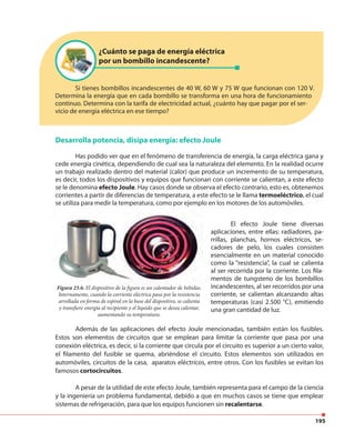 195
Si tienes bombillos incandescentes de 40 W, 60 W y 75 W que funcionan con 120 V.
Determina la energía que en cada bombillo se transforma en una hora de funcionamiento
continuo. Determina con la tarifa de electricidad actual, ¿cuánto hay que pagar por el ser-
vicio de energía eléctrica en ese tiempo?
¿Cuánto se paga de energía eléctrica
por un bombillo incandescente?
Desarrolla potencia, disipa energía: efecto Joule
Has podido ver que en el fenómeno de transferencia de energía, la carga eléctrica gana y
cede energía cinética, dependiendo de cual sea la naturaleza del elemento. En la realidad ocurre
un trabajo realizado dentro del material (calor) que produce un incremento de su temperatura,
es decir, todos los dispositivos y equipos que funcionan con corriente se calientan, a este efecto
se le denomina efecto Joule. Hay casos donde se observa el efecto contrario, esto es, obtenemos
corrientes a partir de diferencias de temperatura, a este efecto se le llama termoeléctrico, el cual
se utiliza para medir la temperatura, como por ejemplo en los motores de los automóviles.
Figura 23.6. El dispositivo de la figura es un calentador de bebidas.
Internamente, cuando la corriente eléctrica pasa por la resistencia
arrollada en forma de espiral en la base del dispositivo, se calienta
y transfiere energía al recipiente y el líquido que se desea calentar,
aumentando su temperatura.
El efecto Joule tiene diversas
aplicaciones, entre ellas: radiadores, pa-
rrillas, planchas, hornos eléctricos, se-
cadores de pelo, los cuales consisten
esencialmente en un material conocido
como la “resistencia”, la cual se calienta
al ser recorrida por la corriente. Los fila-
mentos de tungsteno de los bombillos
incandescentes, al ser recorridos por una
corriente, se calientan alcanzando altas
temperaturas (casi 2.500 °C), emitiendo
una gran cantidad de luz.
Además de las aplicaciones del efecto Joule mencionadas, también están los fusibles.
Estos son elementos de circuitos que se emplean para limitar la corriente que pasa por una
conexión eléctrica, es decir, si la corriente que circula por el circuito es superior a un cierto valor,
el filamento del fusible se quema, abriéndose el circuito. Estos elementos son utilizados en
automóviles, circuitos de la casa, aparatos eléctricos, entre otros. Con los fusibles se evitan los
famosos cortocircuitos.
A pesar de la utilidad de este efecto Joule, también representa para el campo de la ciencia
y la ingeniería un problema fundamental, debido a que en muchos casos se tiene que emplear
sistemas de refrigeración, para que los equipos funcionen sin recalentarse.
 
