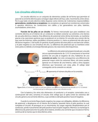 199
Los circuitos eléctricos
Un circuito eléctrico es un conjunto de elementos unidos de tal forma que permitan el
paso de la corriente eléctrica para conseguir algún efecto útil (luz, calor, movimiento, entre otros).
Por lo que todo circuito eléctrico debe disponer como mínimo de 3 elementos imprescindibles:
generadores, conductores y receptores. Los receptores en general son resistencias comerciales
o aparatos eléctricos, los conductores son cables y los generadores son pilas, baterías,
acumuladores, entre otros.
Función de las pilas en un circuito. Ya hemos mencionado que para establecer una
corriente eléctrica en el interior de un conductor se deben conectar sus extremos a los bornes
de una pila eléctrica o batería. Esta diferencia de potencial entre dichas terminales, se mantiene
gracias a las reacciones químicas que se producen en su interior. En una pila seca común (de las
que usan las linternas, radios portátiles), el borne positivo (+), tiene un potencial más alto que el
del borne negativo (-) de la pila. En general, el polo positivo de estas pilas es una barra de carbón,
y el polo negativo es una envoltura de zinc. La diferencia de potencial que se mantiene entre
estos polos es debida a la energía liberada gracias a las reacciones electroquímicas.
La diferencia de potencial proporcionada por una pila
seca es aproximadamente de 1,5 V. Si conectamos el terminal
positivo de una pila al negativo de otra, hablamos de una
conexión en serie. Con esto conseguimos una diferencia de
potencial mayor entre los extremos libres, tal como puedes
apreciar en el interior de una linterna, radio u otros equipos
eléctricos que funcionan con estas pilas. El voltaje total
conseguido con la conexión se calcula:
Total de la conexión una sola pilaV N V= ⋅ , N representa el número de pilas en la conexión.
Figura 23.8. a) Conexión de 3 pilas en serie para obtener una diferencia de potencial más elevada (4,5 V). b) Símbolo
internacional que se utiliza para expresar una conexión en serie.
Con la batería y los otros dos elementos: el conductor y el receptor, conectados uno a
continuación del otro, cerramos el circuito. Este voltaje que se aplica entre los extremos del
circuito genera una corriente eléctrica, cuyo sentido es del polo positivo hacia el negativo.
Cuando la corriente llega al polo negativo, las cargas son obligadas, debido a la diferencia
de potencial, a desplazarse en el interior de la batería, pasando hacía el polo positivo, lo cual
completa el circuito. Al proseguir en su movimiento, las cargas seguirán desplazándose por el
conductor, yendo nuevamente del polo positivo hacia el polo negativo. Mientras se mantenga la
diferencia de potencial entre los polos de la batería, tendrás una corriente que circulará en forma
continua de la manera que te describimos antes.
 