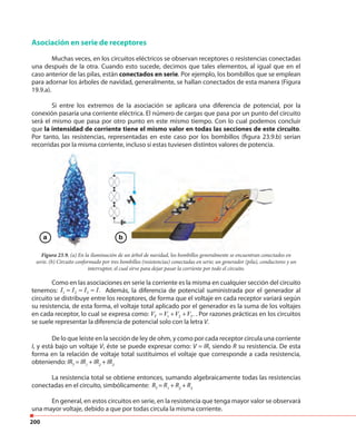 200
Asociación en serie de receptores
Muchas veces, en los circuitos eléctricos se observan receptores o resistencias conectadas
una después de la otra. Cuando esto sucede, decimos que tales elementos, al igual que en el
caso anterior de las pilas, están conectados en serie. Por ejemplo, los bombillos que se emplean
para adornar los árboles de navidad, generalmente, se hallan conectados de esta manera (Figura
19.9.a).
Si entre los extremos de la asociación se aplicara una diferencia de potencial, por la
conexión pasaría una corriente eléctrica. El número de cargas que pasa por un punto del circuito
será el mismo que pasa por otro punto en este mismo tiempo. Con lo cual podemos concluir
que la intensidad de corriente tiene el mismo valor en todas las secciones de este circuito.
Por tanto, las resistencias, representadas en este caso por los bombillos (figura 23.9.b) serían
recorridas por la misma corriente, incluso si estas tuviesen distintos valores de potencia.
Figura 23.9. (a) En la iluminación de un árbol de navidad, los bombillos generalmente se encuentran conectados en
serie. (b) Circuito conformado por tres bombillos (resistencias) conectadas en serie; un generador (pila), conductores y un
interruptor, el cual sirve para dejar pasar la corriente por todo el circuito.
Como en las asociaciones en serie la corriente es la misma en cualquier sección del circuito
tenemos: 1 2 3 .I I I I= = = Además, la diferencia de potencial suministrada por el generador al
circuito se distribuye entre los receptores, de forma que el voltaje en cada receptor variará según
su resistencia, de esta forma, el voltaje total aplicado por el generador es la suma de los voltajes
en cada receptor, lo cual se expresa como: 1 2 3.TV V V V= + + . Por razones prácticas en los circuitos
se suele representar la diferencia de potencial solo con la letra V.
De lo que leíste en la sección de ley de ohm, y como por cada receptor circula una corriente
I, y está bajo un voltaje V, éste se puede expresar como: V = IR, siendo R su resistencia. De esta
forma en la relación de voltaje total sustituimos el voltaje que corresponde a cada resistencia,
obteniendo: IRT
= IR1
+ IR2
+ IR3
La resistencia total se obtiene entonces, sumando algebraicamente todas las resistencias
conectadas en el circuito, simbólicamente: RT
= R1
+ R2
+ R3
En general, en estos circuitos en serie, en la resistencia que tenga mayor valor se observará
una mayor voltaje, debido a que por todas circula la misma corriente.
a b
 