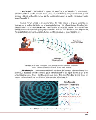 215
2. Refracción. Como ya leíste, la rapidez del sonido en el aire varía con su temperatura,
por ello cuando en nuestro entorno, el aire cercano al suelo tiene una temperatura menor que el
aire que está más arriba, observamos que los sonidos disminuyen su rapidez y se desvían hacia
abajo (Figura 24.9).
Cuando hay un cambio en las características del medio en que se propaga una onda, se
observa que la onda se transmite con una rapidez diferente y por ello cambia de dirección. Este
fenómeno es conocido como refracción. Este fenómeno de refracción también sucede cuando la
onda pasa de un medio a otro, por ejemplo, del aire al piso o al agua de una piscina. ¿Alguna vez
has pegado tu oreja al suelo para escuchar un sonido lejano que no escuchas por el aire?
3. Interferencia: A un mismo lugar pueden llegar más de una onda al mismo tiempo. Por
ejemplo, si dejas caer simultáneamente gotas sobre la superficie del agua, las ondas que cada
una produce, pueden llegar a combinarse en cada punto de la superficie. Esto genera lo que se
conoce como un patrón de interferencia parecido al de la figura 24.10.
has pegado tu oreja al suelo para escuchar un sonido lejano que no escuchas por el aire?
Figura 24.9. Las ondas al propagarse en un medio que varía sus condiciones, cambian de
rapidez y de dirección, cuando esto sucede decimos que se refractan.
Figura 24.10. Patrón de interferencia por ondas en la superficie del agua.
 