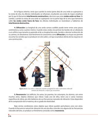 216
En la figura anterior, verás que cuando la cresta (parte alta) de una onda se superpone a
la cresta de otra, los efectos individuales se refuerzan, resultando una onda de mayor amplitud,
por lo que lo llamamos interferencia constructiva y decimos que estas ondas están en fase. En
cambio, cuando la cresta de una onda se superpone con la parte baja de la otra (que llamamos
valle) las ondas están fuera de fase; los efectos individuales se neutralizan y hablamos de
interferencia destructiva.
4. Difracción: La longitud de una onda sonora audible puede tener entre unos pocos
centímetros y unos cuantos metros. Cuando estas ondas encuentran los bordes de un obstáculo
o un orificio cuyo tamaño es parecido al de su longitud de onda, tienden a desviar la dirección de
su camino, sin devolverse. Este fenómeno lo conocemos como difracción y es el que nos permite
escuchar los sonidos que se producen en otro salón, o el que se produce detrás de las esquinas en
una construcción.
Figura 24.11. Las ondas se difractan cuando su longitud de onda es del mismo orden del
tamaño del obstáculo u orificio que encuentran.
5. Resonancia: Los edificios, los autos, los puentes, los columpios, los átomos, son entre
muchos otros, objetos elásticos que vibran. Cada uno de ellos, tiene una o varias maneras
específicas de vibrar, por ello hablamos de sus frecuencias naturales de vibración. Estas dependen
de la composición de la materia y de su grado de elasticidad.
Bajo ciertas condiciones estos objetos que vibran pueden perturbarse unos con otros.
Cuando la frecuencia natural de vibración de uno de ellos coincide con alguna de las frecuencias
naturales del otro, se produce un fenómeno conocido como resonancia.
 