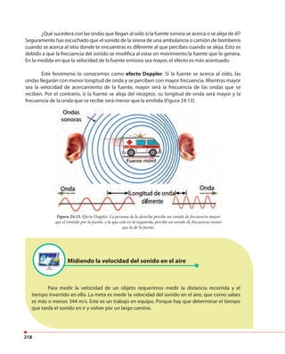 218
¿Qué sucederá con las ondas que llegan al oído si la fuente sonora se acerca o se aleja de él?
Seguramente has escuchado que el sonido de la sirena de una ambulancia o camión de bomberos
cuando se acerca al sitio donde te encuentras es diferente al que percibes cuando se aleja. Esto es
debido a que la frecuencia del sonido se modifica al estar en movimiento la fuente que lo genera.
En la medida en que la velocidad de la fuente emisora sea mayor, el efecto es más acentuado.
Este fenómeno lo conocemos como efecto Doppler. Si la fuente se acerca al oído, las
ondas llegarán con menor longitud de onda y se perciben con mayor frecuencia. Mientras mayor
sea la velocidad de acercamiento de la fuente, mayor será la frecuencia de las ondas que se
reciben. Por el contrario, si la fuente se aleja del receptor, su longitud de onda será mayor y la
frecuencia de la onda que se recibe será menor que la emitida (Figura 24.13).
Figura 24.13. Efecto Doppler. La persona de la derecha percibe un sonido de frecuencia mayor
que el emitido por la fuente, y la que está en la izquierda, percibe un sonido de frecuencia menor
que la de la fuente.
Midiendo la velocidad del sonido en el aire
Para medir la velocidad de un objeto requerimos medir la distancia recorrida y el
tiempo invertido en ello. La meta es medir la velocidad del sonido en el aire, que como sabes
es más o menos 344 m/s. Este es un trabajo en equipo. Porque hay que determinar el tiempo
que tarda el sonido en ir y volver por un largo camino.
 