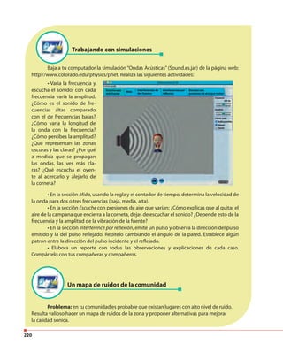 220
Baja a tu computador la simulación “Ondas Acústicas” (Sound.es.jar) de la página web:
http://www.colorado.edu/physics/phet. Realiza las siguientes actividades:
• En la sección Mida, usando la regla y el contador de tiempo, determina la velocidad de
la onda para dos o tres frecuencias (baja, media, alta).
• En la sección Escuche con presiones de aire que varían: ¿Cómo explicas que al quitar el
aire de la campana que encierra a la corneta, dejas de escuchar el sonido? ¿Depende esto de la
frecuencia y la amplitud de la vibración de la fuente?
• En la sección Interference por reflexión, emite un pulso y observa la dirección del pulso
emitido y la del pulso reflejado. Repítelo cambiando el ángulo de la pared. Establece algún
patrón entre la dirección del pulso incidente y el reflejado.
• Elabora un reporte con todas las observaciones y explicaciones de cada caso.
Compártelo con tus compañeras y compañeros.
Problema: en tu comunidad es probable que existan lugares con alto nivel de ruido.
Resulta valioso hacer un mapa de ruidos de la zona y proponer alternativas para mejorar
la calidad sónica.
Un mapa de ruidos de la comunidad
Trabajando con simulaciones
• Varia la frecuencia y
escucha el sonido; con cada
frecuencia varía la amplitud.
¿Cómo es el sonido de fre-
cuencias altas comparado
con el de frecuencias bajas?
¿Cómo varía la longitud de
la onda con la frecuencia?
¿Cómo percibes la amplitud?
¿Qué representan las zonas
oscuras y las claras? ¿Por qué
a medida que se propagan
las ondas, las ves más cla-
ras? ¿Qué escucha el oyen-
te al acercarlo y alejarlo de
la corneta?
 