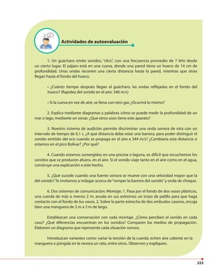 223
Actividades de autoevaluación
1. Un guácharo emite sonidos, “clics”, con una frecuencia promedio de 7 kHz desde
un cierto lugar. El pájaro está en una cueva, donde una pared tiene un hueco de 14 cm de
profundidad. Unas ondas recorren una cierta distancia hasta la pared, mientras que otras
llegan hasta el fondo del hueco.
• ¿Cuánto tiempo después llegan al guácharo, las ondas reflejadas en el fondo del
hueco? (Rapidez del sonido en el aire: 340 m/s)
• Si la cueva en vez de aire, se llena con otro gas ¿Ocurrirá lo mismo?
2. Explica mediante diagramas y palabras cómo se puede medir la profundidad de un
mar o lago, mediante un sonar. ¿Que otros usos tiene este aparato?
3. Nuestro sistema de audición permite discriminar una onda sonora de otra con un
intervalo de tiempo de 0,1 s. ¿A qué distancia debe estar una barrera, para poder distinguir el
sonido emitido del eco cuando se propaga en el aire a 344 m/s? ¿Cambiaría esta distancia si
estamos en el pico Bolívar? ¿Por qué?
4. Cuando estamos sumergidos en una piscina o laguna, es difícil que escuchemos los
sonidos que se producen afuera, en el aire. Si el sonido viaje tanto en el aire como en el agua,
construye una explicación a este hecho.
5. ¿Qué sucede cuando una fuente sonora se mueve con una velocidad mayor que la
del sonido? Te invitamos a indagar acerca de“romper la barrera del sonido”y onda de choque.
6. Dos sistemas de comunicación: Montaje: 1. Pasa por el fondo de dos vasos plásticos,
una cuerda de más o menos 2 m; anuda en sus extremos un trozo de palillo para que haga
contacto con el fondo de los vasos. 2. Sobre la parte estrecha de dos embudos caseros, encaja
bien una manguera de 2 m a 3 m de largo.
Establezcan una conversación con cada montaje. ¿Cómo perciben el sonido en cada
caso? ¿Qué diferencias encuentran en los sonidos? Comparen los medios de propagación.
Elaboren un diagrama que represente cada situación sonora.
Introduzcan variantes como: variar la tensión de la cuerda; echen aire caliente en la
manguera o póngala en la nevera un rato, entre otros. Observen y expliquen.
 