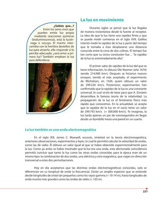 227
¿Sabías que...?
Entre los seres vivos que
pueden emitir luz propia
mediante reacciones químicas
(bioluminiscencia), está la luciér-
naga o cocuyo. El macho inter-
cambia con la hembra destellos de
luz para atraerla, ella responde si lo
percibe adecuado, ¿será amor a pri-
mera luz? También emplean la luz
para defenderse.
La luz en movimiento
Durante siglos se pensó que la luz llegaba
de manera instantánea desde la fuente al receptor.
La idea de que la luz tiene una rapidez finita y que
se puede medir comienza en el siglo XVII. Galileo
intentó medir la rapidez de la luz a partir del tiempo
que le tomaba a ésta desplazarse una distancia
conocida entre la cima de dos colinas. El tiempo fue
tan corto que su única conclusión fue… “la rapidez
de la luz es extremadamente alta”.
El primer valor de rapidez de la luz del que se
tiene información, lo obtuvo Ole Roemer (año 1676)
siendo 214.000 km/s. Después se hicieron nuevos
ensayos, siendo el más aceptado, el experimento
de Michelson, en 1926, quien obtuvo un valor
de 299.520 km/s. Posteriores experimentos han
confirmado que la rapidez de la luz es una constante
universal, lo cual sirvió de base para que A. Einstein
desarrollara la famosa teoría de la relatividad. La
propagación de la luz es el fenómeno físico más
rápido que conocemos. En la actualidad, se acepta
que la rapidez de la luz en el vacío tiene un valor
de 299.793 km/s (≈ 300.000 km/s). Te imaginas, la
luz tarda apenas un par de nanosegundos en llegar
desde un bombillo hasta una pared en un cuarto.
La luz también es una onda electromagnética
En el siglo IXX, James C. Maxwell, escocés, sintetizó en la teoría electromagnética,
anteriores observaciones, experimentos y leyes, lo cual le permitió calcular la velocidad de ondas,
como las de radio. Él obtuvo un valor igual al que se había obtenido experimentalmente para
la luz. Como ya antes se había mostrado que la luz era una onda, esta afortunada coincidencia
permitió concluir que tanto la luz como las otras ondas conocidas para la época eran de un
mismo tipo: la combinación de dos ondas, una eléctrica y otra magnética, que viajan en dirección
transversal a estas dos perturbaciones.
Hoy en día aceptamos que las distintas ondas electromagnéticas conocidas, solo se
diferencian en su longitud de onda (o frecuencia). Existe un amplio espectro que se extiende
desde longitudes de onda tan pequeñas como los rayos gamma (≈ 10-14 m), hasta longitudes de
onda mucho más grandes como las ondas de radio (≈ 103 m).
 