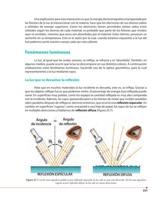231
Una explicación para esta interacción es que la energía electromagnética transportada por
las fotones de la luz al interaccionar con la materia, hace que los electrones de sus átomos salten
a orbitales de energía superiores. Como los electrones tienen permitidos ciertos saltos entre
orbitales según los átomos de cada material, es probable que parte de los fotones que inciden
sean re-emitidos, mientras que otros son absorbidos por el material. Estos últimos, provocan un
aumento en su temperatura. Esta es la razón por la cual, cuando estamos expuestos a la luz del
Sol podemos sentir nuestro cuerpo cada vez más caliente.
Fenómenos luminosos
La luz, al igual que las ondas sonoras, se refleja, se refracta y es “absorbida”. También, en
algunos medios, puede ocurrir que la luz se descompone en sus distintos colores. A continuación
analizaremos estos fenómenos luminosos, haciendo uso de la óptica geométrica, para lo cual
representaremos a la luz mediante rayos.
La luz que se devuelve: la reflexión
Viste que en muchos materiales la luz incidente es devuelta, esto es, se refleja. Gracias a
que los objetos reflejan luz es que podemos verlos. El porcentaje de energía (luz) reflejada puede
variar. En superficies muy pulidas, como los espejos la cantidad reflejada es muy alta comparada
con la incidente. Además, los rayos (perpendiculares a los frentes de onda) que inciden paralelos
salen paralelos después de reflejarse, decimos entonces, que ocurrió una reflexión especular. En
cambio, en superficies“rugosas”, como una pared o una hoja de papel, los rayos de luz se reflejan
en múltiples direcciones y hablamos de reflexión difusa (Figura 25.7).
Figura 25.7. (a) En una superficie pulida ocurre reflexión especular, la luz sale en una sola dirección. (b) En una superficie
rugosa ocurre reflexión difusa, la luz sale en varias direcciones.
 
