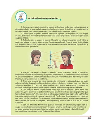 245
1. Construye un modelo explicativo usando un frente de ondas para explicar por qué la
dirección de la luz se acerca a la línea perpendicular en el punto de incidencia, cuando pasa de
un medio donde viaja con mayor rapidez a otro donde viaja con menor rapidez.
2. Construye un diagrama de rayos de luz que explique un eclipse de sol y un eclipse
de luna. Elabora un modelo tridimensional de cada caso y prepara una explicación para otros
grupos del liceo.
3. Todos los días te ves en el espejo. Ahora lo vas a hacer marcando en el vidrio la
parte mas alta de tu cabeza y tu mentón. Compara esa altura (H’) con la altura de tu cabeza
(H). Sorpresa, elabora una explicación a este resultado mediante trazado de rayos de luz y
conocimientos de geometría.
4. Imagina que un grupo de productores ha creado una nueva sustancia y te piden
determinar el índice de refracción y el ángulo a partir del cual ocurre la reflexión total interna
en ella. Para eso te dan una muestra de la sustancia, un recipiente cúbico de vidrio y un laser.
Diseña un plan para resolver el problema.
5. Si en una ventana de vidrio trasparente e incoloro es atravesada por luz solar,
colocamos hojas de papel celofán de distintos colores. ¿Qué crees verás en cada caso si incide
sobre una hoja blanca? ¿Y al incidir sobre papel de color? Realiza la experiencia y contrasta tus
hipótesis. Construye un explicación. Puedes hacer un hermoso vitral para una ventana.
6. Con pinturas de tres colores: verde, azul y rojo, realiza mezclas a pares de las tres
sustancias. ¿Qué color ves en cada mezcla? ¿Será igual la mezcla de “colores pigmento” que
la mezcla de “colores luz”. ¿Qué sucedería si sobre cada mezcla incide algún color luz? Verifica
tus respuestas tentativas de manera experimental. Puedes usar linternas potentes cubiertas
con papel celofán de colores. Construye una explicación para estos resultados considerando
la luz (onda o fotón) que se refleja en cada pigmento y en cada mezcla al incidir luz blanca
o de color.
7. Con los diferentes fenómenos que has conocido en esta lectura prepara con el
grupo una charla con demostraciones en vivo sobre la luz. La pueden presentar en el liceo o
en algún lugar de la comunidad, hogar de adultos mayores, centros de educación inicial,
una reunión de cumpleaños, otros. Verás que divertido es.
conocimientos de geometría.
4. Imagina que un grupo de productores ha creado una nueva sustancia y te piden
Actividades de autoevaluación
 
