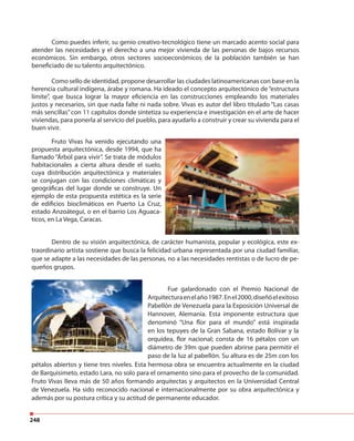 248
Como puedes inferir, su genio creativo-tecnológico tiene un marcado acento social para
atender las necesidades y el derecho a una mejor vivienda de las personas de bajos recursos
económicos. Sin embargo, otros sectores socioeconómicos de la población también se han
beneficiado de su talento arquitectónico.
Como sello de identidad, propone desarrollar las ciudades latinoamericanas con base en la
herencia cultural indígena, árabe y romana. Ha ideado el concepto arquitectónico de “estructura
límite”, que busca lograr la mayor eficiencia en las construcciones empleando los materiales
justos y necesarios, sin que nada falte ni nada sobre. Vivas es autor del libro titulado “Las casas
más sencillas”con 11 capítulos donde sintetiza su experiencia e investigación en el arte de hacer
viviendas, para ponerla al servicio del pueblo, para ayudarlo a construir y crear su vivienda para el
buen vivir.
Fruto Vivas ha venido ejecutando una
propuesta arquitectónica, desde 1994, que ha
llamado “Árbol para vivir”. Se trata de módulos
habitacionales a cierta altura desde el suelo,
cuya distribución arquitectónica y materiales
se conjugan con las condiciones climáticas y
geográficas del lugar donde se construye. Un
ejemplo de esta propuesta estética es la serie
de edificios bioclimáticos en Puerto La Cruz,
estado Anzoátegui, o en el barrio Los Aguaca-
ticos, en La Vega, Caracas.
Dentro de su visión arquitectónica, de carácter humanista, popular y ecológica, este ex-
traordinario artista sostiene que busca la felicidad urbana representada por una ciudad familiar,
que se adapte a las necesidades de las personas, no a las necesidades rentistas o de lucro de pe-
queños grupos.
Fue galardonado con el Premio Nacional de
Arquitecturaenelaño1987.Enel2000,diseñóelexitoso
Pabellón de Venezuela para la Exposición Universal de
Hannover, Alemania. Esta imponente estructura que
denominó “Una flor para el mundo” está inspirada
en los tepuyes de la Gran Sabana, estado Bolívar y la
orquídea, flor nacional; consta de 16 pétalos con un
diámetro de 39m que pueden abrirse para permitir el
paso de la luz al pabellón. Su altura es de 25m con los
pétalos abiertos y tiene tres niveles. Esta hermosa obra se encuentra actualmente en la ciudad
de Barquisimeto, estado Lara, no solo para el ornamento sino para el provecho de la comunidad.
Fruto Vivas lleva más de 50 años formando arquitectas y arquitectos en la Universidad Central
de Venezuela. Ha sido reconocido nacional e internacionalmente por su obra arquitectónica y
además por su postura crítica y su actitud de permanente educador.
 