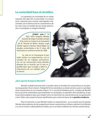 25
La curiosidad hace al científico
La inquietud y la curiosidad de un monje
austríaco del siglo XIX, ha permitido a la ciencia
tener respuesta para muchas interrogantes rela-
cionadas con la herencia de las características de
los seres vivos, el nombre de ese monje observa-
dor e investigador es Gregorio Mendel.
¿Sabías que...?… En
1822 nació Gregorio Mendel,
hombre de origen humilde siempre
vivió como un monje en el monasterio
de St. Thomas en Brünn, Austria. Lugar
donde ingresó mientras desarrollaba sus
estudios universitarios a los 21 años. Allí
vivió hasta su muerte en enero de 1884.
Su vida en el monasterio le
permitió realizar sus experimentos.
Los resultados de sus trabajos
permanecieron sin ser reconocidos
hasta décadas después de su muerte,
por lo que es posible decir que no
llegó a saber la importancia de sus
trabajos para la ciencia.
¿Qué aportó Gregorio Mendel?
Mendel se dedicó durante años a estudiar cómo se heredan las características en las plan-
tas de guisantes: Pisum sativum.Trabajó de forma sistemática sus observaciones, para lo cual eligió
siete características en sus estudios (Figura 15.1). Una de las fortalezas de los estudios de Mendel
fue el uso de las matemáticas para interpretar sus resultados, en específico de la estadística, lo que
le permitió establecer leyes que señalan cómo se transmiten las características de una generación
a otra. Todos estos aspectos fueron significativos para sentar las bases de la genética moderna.
Para el momento en que Mendel realizó sus experimentos, ya se conocía que las plantas
híbridas descendientes de dos progenitores tienen características similares, además si los híbridos
a su vez se cruzan, la descendencia cambia y ya no se hacen evidentes las mismas características.
¿Sabías que...? En
1822 nació Gregorio Mendel,
hombre de origen humilde siempre
vivió como un monje en el monasterio
de St. Thomas en Brünn, Austria. Lugar
donde ingresó mientras desarrollaba sus
estudios universitarios a los 21 años. Allí
vivió hasta su muerte en enero de 1884.
Su vida en el monasterio le per-
mitió realizar sus experimentos. Los re-
sultados de sus trabajos permanecie-
ron sin ser reconocidos hasta décadas
después de su muerte, por lo que es
posible decir que no llegó a saber la
importancia de sus trabajos para
la ciencia.
 