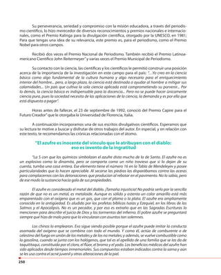 250
Su perseverancia, seriedad y compromiso con la misión educadora, a través del periodis-
mo científico, lo hizo merecedor de diversos reconocimientos y premios nacionales e internacio-
nales, como el Premio Kalinga para la divulgación científica, otorgado por la UNESCO, en 1981;
Para que tengas una idea de su relevancia, este premio es, para el periodismo, como el Premio
Nobel para otros campos.
Recibió dos veces el Premio Nacional de Periodismo. También recibió el Premio Latinoa-
mericano Científico John Reitermeyer”y varias veces el Premio Municipal de Periodismo.
Su contacto con la ciencia, las científicas y los científicos le permitió construir una posición
acerca de la importancia de la investigación en este campo para el país: “…Yo creo en la ciencia
básica como algo fundamental de la cultura humana y algo necesario para el enriquecimiento
interior del hombre... pero, a largo plazo, la ciencia está destinada a ayudar al hombre a mitigar sus
calamidades... Un país que cultiva la sola ciencia aplicada está comprometiendo su porvenir... Por
lo demás, la ciencia básica es indispensable para la docencia... Pero no se puede hacer únicamente
ciencia pura, pues la sociedad necesita de las aplicaciones de la ciencia, la demanda y es por ella que
está dispuesta a pagar”.
Horas antes de fallecer, el 23 de septiembre de 1992, conoció del Premio Capire para el
Futuro Creador”que le otorgaba la Universidad de Florencia, Italia.
A continuación incorporamos una de sus escritos divulgativos científicos. Esperamos que
su lectura te motive a buscar y disfrutar de otros trabajos del autor. En especial, y en relación con
este texto, te recomendamos las crónicas relacionadas con el átomo.
“El azufre es inocente del vínculo que le atribuyen con el diablo:
eso es invento de la ingratitud
“La S con que los químicos simbolizan el azufre dista mucho de la de Santo. El azufre no es
un explosivo como la dinamita, pero se comporta como un niño travieso que si lo dejan de su
cuenta, tumba una casa entera. Ese elemento tiene el número 16 en la Tabla de Mendeleyev y posee
particularidades que lo hacen apreciable. Al secarse las piedras las disparábamos contra las aceras
para complacernos con las detonaciones que producían al rebotar en el pavimento. No lo sabía, pero
de ese modo la sustancia hacía gala de sus propiedades.
El azufre es considerado el metal del diablo. ¡Tamaña injusticia! No podría serlo por la sencilla
razón de que no es un metal, es metaloide. Aunque es sólido y ostenta un color amarillo está más
emparentado con el oxígeno que es un gas, que con el plomo o la plata. El azufre era ampliamente
conocido en la antigüedad. Es aludido por los profetas bíblicos Isaías y Ezequiel, en los libros de los
Salmos y el Apocalipsis. No es un pecador, y por eso es extraño que en las Sagradas Escrituras lo
mencionen para describir el juicio de Dios y los tormentos del infierno. El pobre azufre se preguntará
siempre qué hizo de malo para que lo vincularan con asuntos tan solemnes.
Los chinos lo emplearon. Eso sigue siendo posible porque el azufre puede imitar la conducta
asomada del oxígeno que se combina con todo el mundo. Y como él, actúa de comburente o de
celestino del fuego en unión de los metales y de los no metales; y además, se vuelve combustible como
la gasolina, cuando se junta con los halógenos, que tal es el apellido de una familia que se las da de
taquititaqui, constituida por el cloro, el flúor, el bromo y el yodo. Los beneficios médicos del azufre han
sido aplicados desde tiempos inmemoriales. Sus compuestos estaban indicados contra la sarna y aún
se les usa contra el acné juvenil y otras alteraciones de la piel.
 