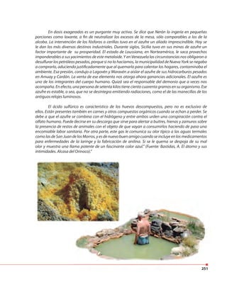 251
En dosis exageradas es un purgante muy activo. Se dice que Nerón lo ingería en pequeñas
porciones como laxante, a fin de neutralizar los excesos de la mesa, sólo comparables a los de la
alcoba. La intervención de los fósforos o cerillas tuvo en el azufre un aliado imprescindible. Hoy se
le dan los más diversos destinos industriales. Durante siglos, Sicilia tuvo en sus minas de azufre un
factor importante de su prosperidad. El estado de Loussiana, en Norteamérica, le saca provechos
imponderables a sus yacimientos de este metaloide. Y en Venezuela las circunstancias nos obligaron a
desulfurar los petróleos pesados, porque si no lo hacíamos, la municipalidad de Nueva York se negaba
a comprarlo, aduciendo justificadamente que al quemarlo para calentar los hogares, contaminaba el
ambiente. Esa presión, condujo a Lagovén y Maravén a aislar el azufre de sus hidrocarburos pesados
en Amuay y Cardón. La venta de ese elemento nos otorga ahora ganancias adicionales. El azufre es
uno de los integrantes del cuerpo humano. Quizá sea el responsable del demonio que a veces nos
acompaña. En efecto, una persona de setenta kilos tiene ciento cuarenta gramos en su organismo. Ese
azufre es estable, o sea, que no se desintegra emitiendo radiaciones, como el de las manecillas de los
antiguos relojes luminosos.
El ácido sulfúrico es característico de los huevos descompuestos, pero no es exclusivo de
ellos. Están presentes también en carnes y otros compuestos orgánicos cuando se echan a perder. Se
debe a que el azufre se combina con el hidrógeno y entre ambos urden una conspiración contra el
olfato humano. Puede decirse en su descargo que sirve para alertar a buitres, hienas y zamuros sobre
la presencia de restos de animales con el objeto de que vayan a consumirlos haciendo de paso una
encomiable labor sanitaria. Por otra parte, este gas le comunica su olor típico a las aguas termales
como las de San Juan de los Morros, y es de nuevo buen amigo cuando se incluye en los medicamentos
para enfermedades de la laringe y la fabricación de anilina. Si se le quema se despoja de su mal
olor y muestra una llama potente de un fascinante color azul.” (Fuente: Bastidas, A. El átomo y sus
intimidades. Alcasa del Orinoco).”
251
 