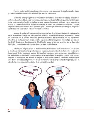 38
Por otra parte, también puede permitir mejoras en la resistencia de las plantas a las plagas
y a las condiciones ambientales adversas que afectan los cultivos.
Asimismo, la terapia génica es utilizada en la medicina para el diagnóstico y curación de
enfermedades hereditarias, por ejemplo para el tratamiento de la fibrosis quística, también para
tratar enfermedades hepáticas, incluso se está trabajando para ser utilizada como tratamiento
contra el cáncer al modificar linfocitos para que ataquen los tumores cancerígenos. Lo que
implica que el conocimiento de la genética aporta técnicas y tratamientos que logran mejorar la
calidad de vida y contribuir al buen vivir de la sociedad.
A pesar de los beneficios que se obtienen con el uso de la biotecnología en la mejora de las
especies animales o vegetales para consumo humano, la liberación de estos al ambiente cuando
no se realiza con el control adecuado, promueve el cruce de los mismos con los organismos
silvestres, lo cual supone un riesgo para las especies autóctonas ya que el genotipo que poseen
los OGM (Organismo Genéticamente Modificado) afecta el acervo genético de la diversidad
biológica y el equilibrio en las interacciones biológicas del planeta.
Además, las empresas que se dedican a la elaboración de OGM en el mundo son escasas
y tienden a monopolizar los productos que elaboran, incrementando inclusive los costos ante
la demanda de los productos a costa del beneficio que estos representan para las poblaciones
de agricultores o ganaderos que requieren de las variedades de especies que les ofrecen para
mejorar su producción. Así mismo, las empresas productoras de OGM a menudo no consideran
uno de los principales objetivos por el cual fueron creados los organismos transgénicos, que es
atender las necesidades alimentarias de la población mundial.
 