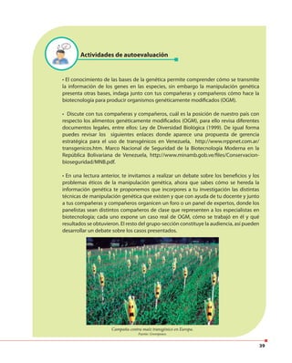 39
Actividades de autoevaluación
• El conocimiento de las bases de la genética permite comprender cómo se transmite
la información de los genes en las especies, sin embargo la manipulación genética
presenta otras bases, indaga junto con tus compañeras y compañeros cómo hace la
biotecnología para producir organismos genéticamente modificados (OGM).
• Discute con tus compañeras y compañeros, cuál es la posición de nuestro país con
respecto los alimentos genéticamente modificados (OGM), para ello revisa diferentes
documentos legales, entre ellos: Ley de Diversidad Biológica (1999). De igual forma
puedes revisar los siguientes enlaces donde aparece una propuesta de gerencia
estratégica para el uso de transgénicos en Venezuela, http://www.rrppnet.com.ar/
transgenicos.htm. Marco Nacional de Seguridad de la Biotecnología Moderna en la
República Bolivariana de Venezuela, http://www.minamb.gob.ve/files/Conservacion-
bioseguridad/MNB.pdf.
• En una lectura anterior, te invitamos a realizar un debate sobre los beneficios y los
problemas éticos de la manipulación genética, ahora que sabes cómo se hereda la
información genética te proponemos que incorpores a tu investigación las distintas
técnicas de manipulación genética que existen y que con ayuda de tu docente y junto
a tus compañeras y compañeros organicen un foro o un panel de expertos, donde los
panelistas sean distintos compañeros de clase que representen a los especialistas en
biotecnología; cada uno expone un caso real de OGM, cómo se trabajó en él y qué
resultados se obtuvieron. El resto del grupo-sección constituye la audiencia, así pueden
desarrollar un debate sobre los casos presentados.
Campaña contra maíz transgénico en Europa.
Fuente: Greenpeace.
 