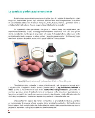 94
La cantidad perfecta para reaccionar
Si quieres preparar una determinada cantidad de torta, la cantidad de ingredientes estará
estipulada de forma tal que no haya pérdida o deficiencia de dichos ingredientes. Si dispones
de las cantidades adecuadas de azúcar, margarina, leche, huevos, esencia… pero solo tienes la
mitad de la harina leudante. ¿Podrás preparar la cantidad de torta deseada?
Por experiencia sabes que tendrás que ajustar la cantidad de los otros ingredientes para
mantener la calidad de la torta o conseguir la cantidad de harina que hace falta para que los
demás ingredientes mantengan la proporción adecuada. Todo debe haberse adicionado en las
cantidades adecuadas para que su sabor, textura y aspecto sea apropiado y delicioso. Así como
realizamos ajustes a las recetas, es necesario ajustar las ecuaciones químicas.
Este ajuste consiste en igualar el número de átomos de cada elemento en los reactantes
y los productos, cumpliendo de esta manera con otro patrón, la ley de la conservación de la
masa. ¿Cómo lo harás? Haciendo uso de los coeficientes estequiométricos ¿Recuerdas los
números que están antes de cada elemento o compuesto en las ecuaciones químicas que te
hemos presentado? Estos pueden ser números enteros o fraccionarios y están ubicados antes del
símbolo que representa a una sustancia pura, sin que alteren su fórmula molecular.
Estos coeficientes operan de manera semejante a la propiedad distributiva aprendida
en matemáticas, de manera tal que su valor afecta a todos los subíndices de los elementos
constituyentes de la fórmula molecular. En la tabla 17.8 puedes realizar una comparación entre la
propiedad matemática y lo que ocurre en una fórmula molecular.
cantidades adecuadas para que su sabor, textura y aspecto sea apropiado y delicioso. Así como
realizamos ajustes a las recetas, es necesario ajustar las ecuaciones químicas.
Figura 18.11. Reacción química con la levadura producto del calor en el horno de la cocina.
 