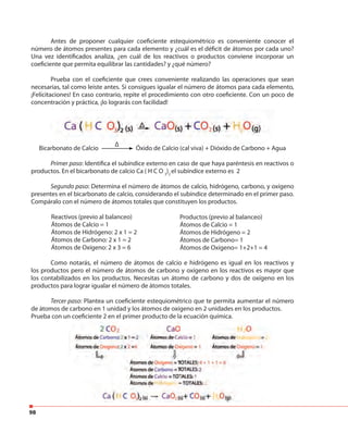 98
Antes de proponer cualquier coeficiente estequiométrico es conveniente conocer el
número de átomos presentes para cada elemento y ¿cuál es el déficit de átomos por cada uno?
Una vez identificados analiza, ¿en cuál de los reactivos o productos conviene incorporar un
coeficiente que permita equilibrar las cantidades? y ¿qué número?
Prueba con el coeficiente que crees conveniente realizando las operaciones que sean
necesarias, tal como leíste antes. Si consigues igualar el número de átomos para cada elemento,
¡Felicitaciones! En caso contrario, repite el procedimiento con otro coeficiente. Con un poco de
concentración y práctica, ¡lo lograrás con facilidad!
Bicarbonato de Calcio Óxido de Calcio (cal viva) + Dióxido de Carbono + Agua
Primer paso: Identifica el subíndice externo en caso de que haya paréntesis en reactivos o
productos. En el bicarbonato de calcio Ca ( H C O 3
)2
el subíndice externo es 2
Segundo paso: Determina el número de átomos de calcio, hidrógeno, carbono, y oxígeno
presentes en el bicarbonato de calcio, considerando el subíndice determinado en el primer paso.
Compáralo con el número de átomos totales que constituyen los productos.
Reactivos (previo al balanceo)
Átomos de Calcio = 1
Átomos de Hidrógeno: 2 x 1 = 2
Átomos de Carbono: 2 x 1 = 2
Átomos de Oxígeno: 2 x 3 = 6
Como notarás, el número de átomos de calcio e hidrógeno es igual en los reactivos y
los productos pero el número de átomos de carbono y oxígeno en los reactivos es mayor que
los contabilizados en los productos. Necesitas un átomo de carbono y dos de oxígeno en los
productos para lograr igualar el número de átomos totales.
Tercer paso: Plantea un coeficiente estequiométrico que te permita aumentar el número
de átomos de carbono en 1 unidad y los átomos de oxígeno en 2 unidades en los productos.
Prueba con un coeficiente 2 en el primer producto de la ecuación química.
Productos (previo al balanceo)
Átomos de Calcio = 1
Átomos de Hidrógeno = 2
Átomos de Carbono= 1
Átomos de Oxígeno= 1+2+1 = 4
ΔΔ
de átomos de carbono en 1 unidad y los átomos de oxígeno en 2 unidades en los productos.
Prueba con un coeficiente 2 en el primer producto de la ecuación química.
 