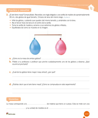 Demostrar que la materia tiene masa y ocupa espacio
La masa corresponde a la de materia que tiene un cuerpo. Esta se mide con una
y su unidad de medida es el .
Sintetiza
2.	 ¿El aire tiene masa? Compruébalo. Necesitas una regla delgada o una varilla de madera de aproximadamente
30 cm, dos globos de igual tamaño, 3 trozos de lana del mismo largo. Predecir
•	 Infla los globos, cuidando que queden del mismo tamaño, y amárralos con la lana.
•	 Ata el tercer trozo de lana en el centro de la varilla.
•	 Toma la varilla de madera y amarra a sus extremos los globos inflados.
•	 Equilíbralos tal como se muestra en la imagen.
a.	 ¿Cómo es la masa de ambos globos?
b.	 Pídele a tu profesora o profesor que pinche cuidadosamente uno de los globos y observa. ¿Qué
ocurrió al pincharlo?
c.	 ¿Cuál de los globos tiene mayor masa ahora?, ¿por qué?
d.	 ¿Podrías decir que el aire tiene masa? ¿Cómo se comprueba en este experimento?
Practica y resuelve
103
 