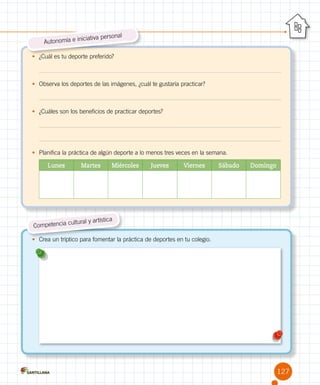•	 ¿Cuál es tu deporte preferido?
•	 Observa los deportes de las imágenes, ¿cuál te gustaría practicar?
•	 ¿Cuáles son los beneficios de practicar deportes?
•	 Planifica la práctica de algún deporte a lo menos tres veces en la semana.
Lunes Martes Miércoles Jueves Viernes Sábado Domingo
Autonomía e iniciativa personal
•	 Crea un tríptico para fomentar la práctica de deportes en tu colegio.
Competencia cultural y artística
127
 