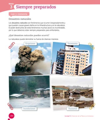 Siempre preparados
Módulo
3
Desastres naturales
Los desastres naturales son fenómenos que ocurren inesperadamente y
que pueden causar graves daños en la infraestructura y en la naturaleza.
El poder destructivo de estos fenómenos muchas veces es incontrolable,
por lo que debemos estar siempre preparados para enfrentarlos.
¿Qué desastres naturales pueden ocurrir?
La naturaleza puede demostrar su fuerza de diversas maneras:
Lee y comenta
Erupciones Terremotos
Inundaciones Tsunamis
184 Unidad 5 / Ciencias de la Tierra y el Universo
 