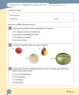 Evaluación integradora tipo Simce MR
Simce es marca registrada del Ministerio de Educación.
Mi nombre es:
Mi edad es: 	 Fecha:
Completa tus datos.
Marca con una la alternativa correcta.
1	 ¿Cuál de estas alternativas indica propiedades de la materia?
A.	El volumen, la masa y la temperatura.
B.	La masa y la intensidad del sonido.
C.	El volumen y el tiempo.
D.	La masa y el tono.
2	 ¿Cuál de las siguientes frutas tiene mayor volumen?
A. 	 C.
B. 	 D.
3	 Andrea quiere medir la cantidad de materia que tiene su estuche, ¿qué instrumento
debería utilizar para hacerlo?
A.	Un vaso de precipitado.
B.	Un termómetro.
C.	Una balanza.
D.	Una probeta.
196
 